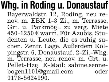Whg. in Roding u. DonaustaufBayerwaldstr. 12, Roding, neu renov. m. EBK 1-3 Zi., m. Terrasse, Grt. u. Parkmögl. zu verg. Miete *** € warm. Für Azubis, Studenten u. Leute, die es ruhig suchen. Zentr. Lage. Außerdem Kolpingstr. 6, Donaustauf, 2-Zi.-Whg. m. Terrasse, neu renov. m. Grt. u. Pellet-Hzg. E-Mail: sabine.sennebogen1101@gmail.com oder ***.