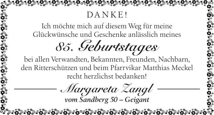 DANKE! Ich möchte mich auf diesem Weg für meine Glückwünsche und Geschenke anlässlich meines 85. Geburtstages bei allen Verwandten, Bekannten, Freunden, Nachbarn, den Ritterschützen und beim Pfarrvikar Matthias Meckel recht herzlichst bedanken! Margareta Zangl vom Sandberg 50 - Geigant