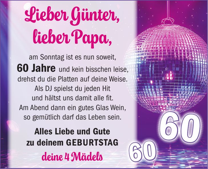 Lieber Günter, lieber Papa, am Sonntag ist es nun soweit, 60 Jahre und kein bisschen leise, drehst du die Platten auf deine Weise. Als DJ spielst du jeden Hit und hältst uns damit alle fit. Am Abend dann ein gutes Glas Wein, so gemütlich darf das Leben sein. Alles Liebe und Gute zu deinem Geburtstag deine 4 Mädels6060