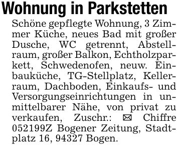 Wohnung in ParkstettenSchöne gepflegte Wohnung, 3 Zimmer Küche, neues Bad mit großer Dusche, WC getrennt, Abstellraum, großer Balkon, Echtholzparkett, Schwedenofen, neuw. Einbauküche, TG-Stellplatz, Kellerraum, Dachboden, Einkaufs- und Versorgungseinrichtungen in unmittelbarer Nähe, von privat zu verkaufen, Zuschr.: _ Chiffre ***Z Bogener Zeitung, Stadtplatz 16, 94327 Bogen.