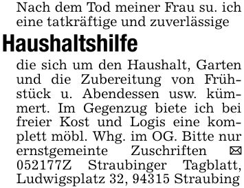 Nach dem Tod meiner Frau su. ich eine tatkräftige und zuverlässigeHaushaltshilfedie sich um den Haushalt, Garten und die Zubereitung von Frühstück u. Abendessen usw. kümmert. Im Gegenzug biete ich bei freier Kost und Logis eine komplett möbl. Whg. im OG. Bitte nur ernstgemeinte Zuschriften _ ***Z Straubinger Tagblatt, Ludwigsplatz 32, 94315 Straubing