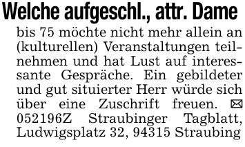 Welche aufgeschl., attr. Dame bis 75 möchte nicht mehr allein an (kulturellen) Veranstaltungen teilnehmen und hat Lust auf interessante Gespräche. Ein gebildeter und gut situierter Herr würde sich über eine Zuschrift freuen. _ ***Z Straubinger Tagblatt, Ludwigsplatz 32, 94315 Straubing