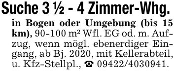 Suche 3 1/2 - 4 Zimmer-Whg. in Bogen oder Umgebung (bis 15 km), 90-100 m² Wfl. EG od. m. Aufzug, wenn mögl. ebenerdiger Eingang, ab Bj. 2020, mit Kellerabteil, u. Kfz-Stellpl., _ ***.