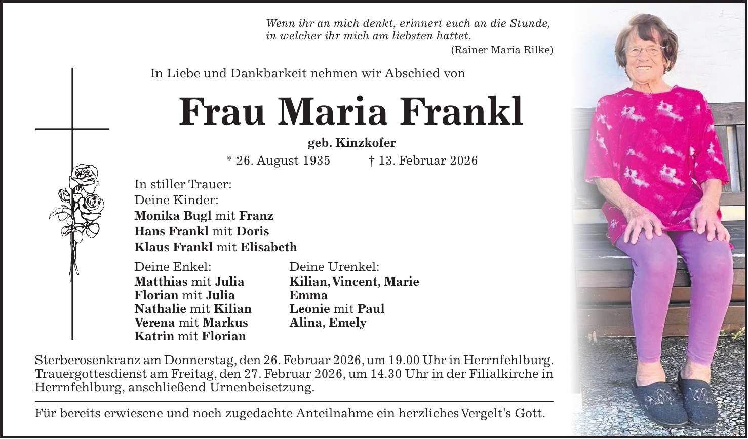 Wenn ihr an mich denkt, erinnert euch an die Stunde, in welcher ihr mich am liebsten hattet. (Rainer Maria Rilke) In Liebe und Dankbarkeit nehmen wir Abschied von Frau Maria Frankl geb. Kinzkofer * 26. August 1935 + 13. Februar 2026 In stiller Trauer: Deine Kinder: Monika Bugl mit Franz Hans Frankl mit Doris Klaus Frankl mit Elisabeth Deine Enkel: Deine Urenkel: Matthias mit Julia Kilian, Vincent, Marie Florian mit Julia Emma Nathalie mit Kilian Leonie mit Paul Verena mit Markus Alina, Emely Katrin mit Florian Sterberosenkranz am Donnerstag, den 26. Februar 2026, um 19.00 Uhr in Herrn­fehlburg. Trauergottesdienst am Freitag, den 27. Februar 2026, um 14.30 Uhr in der Filial­kirche in Herrnfehlburg, anschließend Urnenbeisetzung. Für bereits erwiesene und noch zugedachte Anteilnahme ein herzliches Vergelt's Gott.