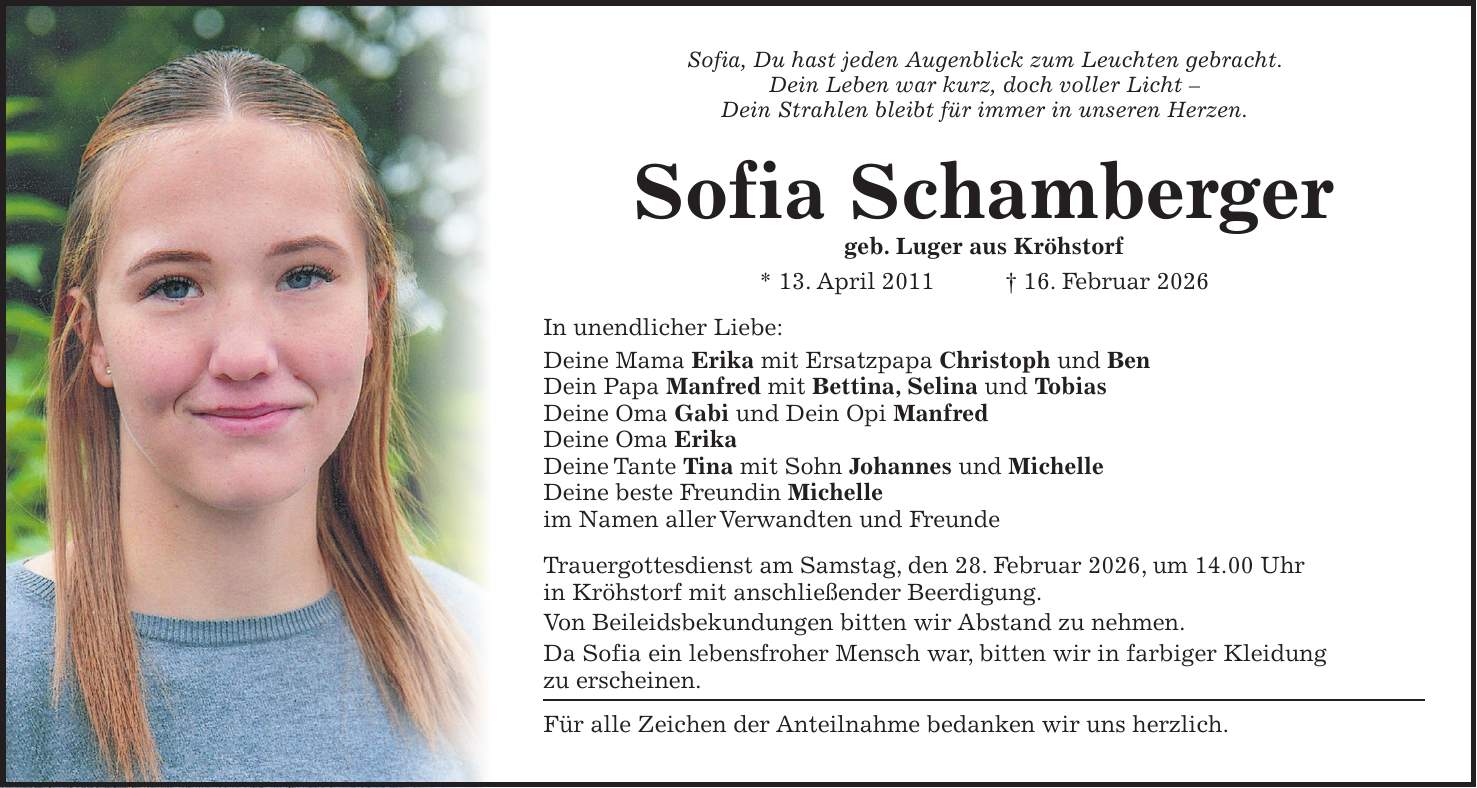 Sofia, Du hast jeden Augenblick zum Leuchten gebracht. Dein Leben war kurz, doch voller Licht - Dein Strahlen bleibt für immer in unseren Herzen. Sofia Schamberger geb. Luger aus Kröhstorf * 13. April 2011 + 16. Februar 2026 In unendlicher Liebe: Deine Mama Erika mit Ersatzpapa Christoph und Ben Dein Papa Manfred mit Bettina, Selina und Tobias Deine Oma Gabi und Dein Opi Manfred Deine Oma Erika Deine Tante Tina mit Sohn Johannes und Michelle Deine beste Freundin Michelle im Namen aller Verwandten und Freunde Trauergottesdienst am Samstag, den 28. Februar 2026, um 14.00 Uhr in Kröhstorf mit anschließender Beerdigung. Von Beileidsbekundungen bitten wir Abstand zu nehmen. Da Sofia ein lebensfroher Mensch war, bitten wir in farbiger Kleidung zu erscheinen. Für alle Zeichen der Anteilnahme bedanken wir uns herzlich.
