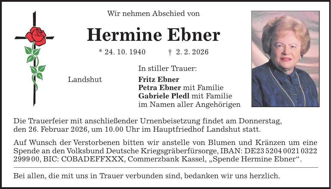 Wir nehmen Abschied von Hermine Ebner * 24. 10. 1940 + 2. 2. 2026 In stiller Trauer: Landshut Fritz Ebner Petra Ebner mit Familie Gabriele Pledl mit Familie im Namen aller Angehörigen Die Trauerfeier mit anschließender Urnenbeisetzung findet am Donnerstag, den 26. Februar 2026, um 10.00 Uhr im Hauptfriedhof Landshut statt. Auf Wunsch der Verstorbenen bitten wir anstelle von Blumen und Kränzen um eine Spende an den Volksbund Deutsche Kriegsgräberfürsorge, IBAN: DE***, BIC: COBADEFFXXX, Commerzbank Kassel, 'Spende Hermine Ebner'. Bei allen, die mit uns in Trauer verbunden sind, bedanken wir uns herzlich.