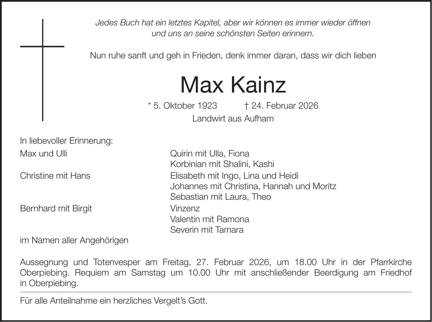 Jedes Buch hat ein letztes Kapitel, aber wir können es immer wieder öffnen und uns an seine schönsten Seiten erinnern. Nun ruhe sanft und geh in Frieden, denk immer daran, dass wir dich lieben Max Kainz * 5. Oktober 1923 + 24. Februar 2026 Landwirt aus Aufham In liebevoller Erinnerung: Max und Ulli Quirin mit Ulla, Fiona Korbinian mit Shalini, Kashi Christine mit Hans Elisabeth mit Ingo, Lina und Heidi Johannes mit Christina, Hannah und Moritz Sebastian mit Laura, Theo Bernhard mit Birgit Vinzenz Valentin mit Ramona Severin mit Tamara im Namen aller Angehörigen Aussegnung und Totenvesper am Freitag, 27. Februar 2026, um 18.00 Uhr in der Pfarrkirche Oberpiebing. Requiem am Samstag um 10.00 Uhr mit anschließender Beerdigung am Friedhof in Oberpiebing. Für alle Anteilnahme ein herzliches Vergelt's Gott.