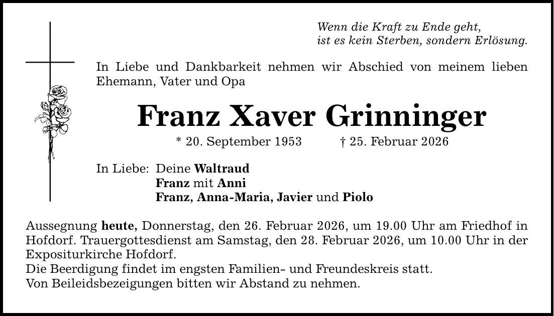 Wenn die Kraft zu Ende geht, ist es kein Sterben, sondern Erlösung. In Liebe und Dankbarkeit nehmen wir Abschied von meinem lieben Ehemann, Vater und Opa Franz Xaver Grinninger * 20. September 1953 _ 25. Februar 2026 In Liebe: Deine Waltraud Franz mit Anni Franz, Anna-Maria, Javier und Piolo Aussegnung heute, Donnerstag, den 26. Februar 2026, um 19.00 Uhr am Friedhof in Hofdorf. Trauergottesdienst am Samstag, den 28. Februar 2026, um 10.00 Uhr in der Expositurkirche Hofdorf. Die Beerdigung findet im engsten Familien- und Freundeskreis statt. Von Beileidsbezeigungen bitten wir Abstand zu nehmen.