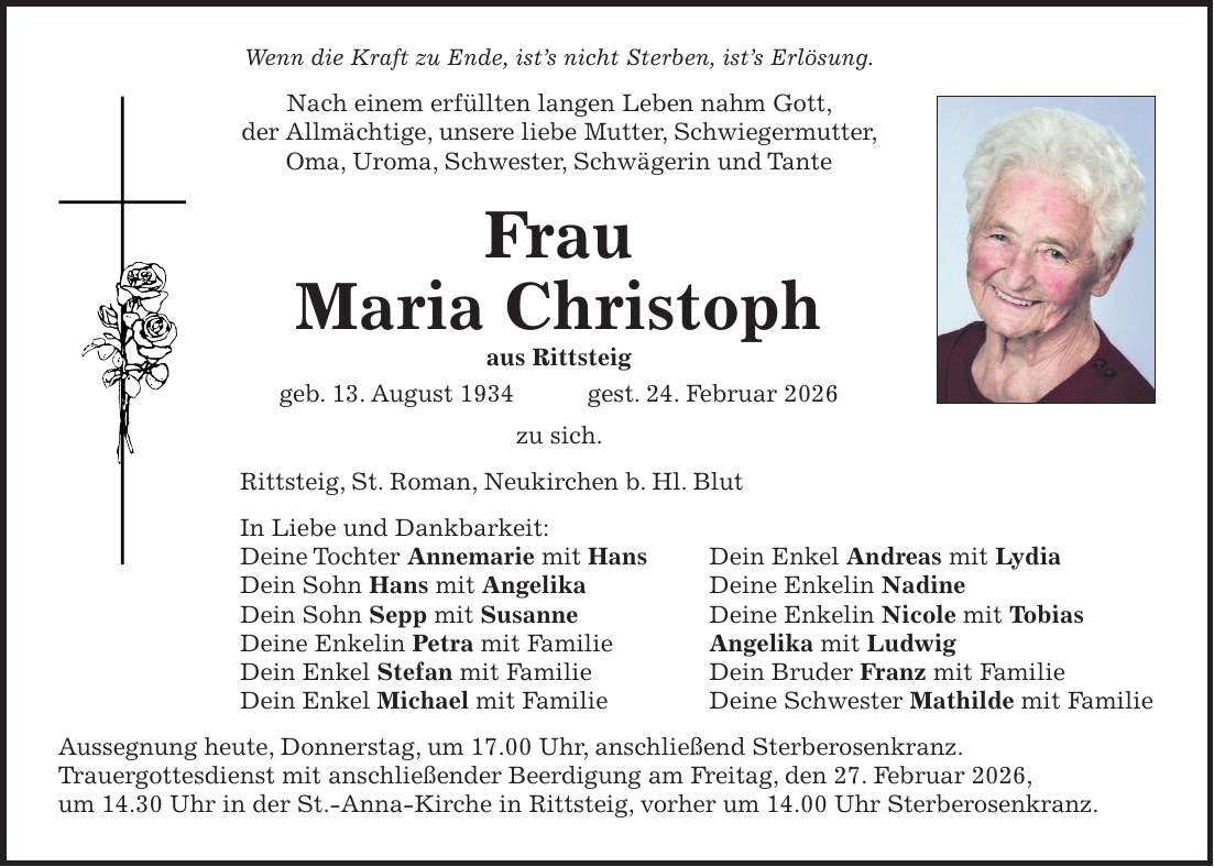 Wenn die Kraft zu Ende, ist's nicht Sterben, ist's Erlösung. Nach einem erfüllten langen Leben nahm Gott, der Allmächtige, unsere liebe Mutter, Schwiegermutter, Oma, Uroma, Schwester, Schwägerin und Tante Frau Maria Christoph aus Rittsteig geb. 13. August 1934 gest. 24. Februar 2026 zu sich. Rittsteig, St. Roman, Neukirchen b. Hl. Blut In Liebe und Dankbarkeit: Deine Tochter Annemarie mit Hans Dein Enkel Andreas mit Lydia Dein Sohn Hans mit Angelika Deine Enkelin Nadine Dein Sohn Sepp mit Susanne Deine Enkelin Nicole mit Tobias Deine Enkelin Petra mit Familie Angelika mit Ludwig Dein Enkel Stefan mit Familie Dein Bruder Franz mit Familie Dein Enkel Michael mit Familie Deine Schwester Mathilde mit Familie Aussegnung heute, Donnerstag, um 17.00 Uhr, anschließend Sterberosenkranz. Trauergottesdienst mit anschließender Beerdigung am Freitag, den 27. Februar 2026, um 14.30 Uhr in der St.-Anna-Kirche in Rittsteig, vorher um 14.00 Uhr Sterberosenkranz.