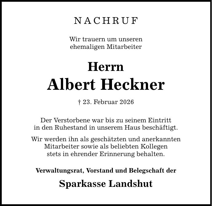 Nachruf Wir trauern um unseren ehemaligen Mitarbeiter Herrn Albert Heckner _ 23. Februar 2026 Der Verstorbene war bis zu seinem Eintritt in den Ruhestand in unserem Haus beschäftigt. Wir werden ihn als geschätzten und anerkannten Mitarbeiter sowie als beliebten Kollegen stets in ehrender Erinnerung behalten. Verwaltungsrat, Vorstand und Belegschaft der Sparkasse Landshut