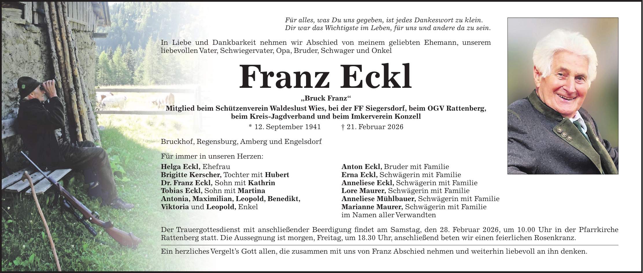 Für alles, was Du uns gegeben, ist jedes Dankeswort zu klein. Dir war das Wichtigste im Leben, für uns und andere da zu sein. In Liebe und Dankbarkeit nehmen wir Abschied von meinem geliebten Ehemann, unserem liebevollen Vater, Schwiegervater, Opa, Bruder, Schwager und Onkel Franz Eckl 'Bruck Franz' Mitglied beim Schützenverein Waldeslust Wies, bei der FF Siegersdorf, beim OGV Rattenberg, beim Kreis-Jagdverband und beim Imkerverein Konzell * 12. September 1941 + 21. Februar 2026 Bruckhof, Regensburg, Amberg und Engelsdorf Für immer in unseren Herzen: Helga Eckl, Ehefrau Anton Eckl, Bruder mit Familie Brigitte Kerscher, Tochter mit Hubert Erna Eckl, Schwägerin mit Familie Dr. Franz Eckl, Sohn mit Kathrin Anneliese Eckl, Schwägerin mit Familie Tobias Eckl, Sohn mit Martina Lore Maurer, Schwägerin mit Familie Antonia, Maximilian, Leopold, Benedikt, Anneliese Mühlbauer, Schwägerin mit Familie Viktoria und Leopold, Enkel Marianne Maurer, Schwägerin mit Familie im Namen aller Verwandten Der Trauergottesdienst mit anschließender Beerdigung findet am Samstag, den 28. Februar 2026, um 10.00 Uhr in der Pfarrkirche Rattenberg statt. Die Aussegnung ist morgen, Freitag, um 18.30 Uhr, anschließend beten wir einen feierlichen Rosenkranz. Ein herzliches Vergelt's Gott allen, die zusammen mit uns von Franz Abschied nehmen und weiterhin liebevoll an ihn denken.