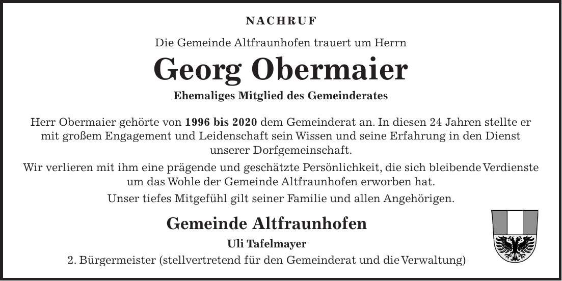 Nachruf Die Gemeinde Altfraunhofen trauert um Herrn Georg Obermaier Ehemaliges Mitglied des Gemeinderates Herr Obermaier gehörte von 1996 bis 2020 dem Gemeinderat an. In diesen 24 Jahren stellte er mit großem Engagement und Leidenschaft sein Wissen und seine Erfahrung in den Dienst unserer Dorfgemeinschaft. Wir verlieren mit ihm eine prägende und geschätzte Persönlichkeit, die sich bleibende Verdienste um das Wohle der Gemeinde Altfraunhofen erworben hat. Unser tiefes Mitgefühl gilt seiner Familie und allen Angehörigen. Gemeinde Altfraunhofen Uli Tafelmayer 2. Bürgermeister (stellvertretend für den Gemeinderat und die Verwaltung) 