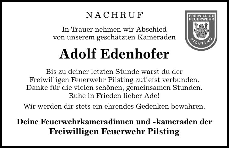 NACHRUF In Trauer nehmen wir Abschied von unserem geschätzten Kameraden Adolf Edenhofer Bis zu deiner letzten Stunde warst du der Freiwilligen Feuerwehr Pilsting zutiefst verbunden. Danke für die vielen schönen, gemeinsamen Stunden. Ruhe in Frieden lieber Ade! Wir werden dir stets ein ehrendes Gedenken bewahren. Deine Feuerwehrkameradinnen und -kameraden der Freiwilligen Feuerwehr Pilsting