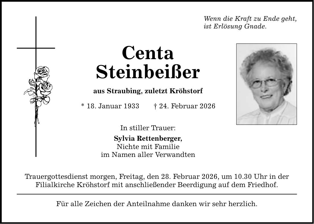 Wenn die Kraft zu Ende geht, ist Erlösung Gnade. Centa Steinbeißer aus Straubing, zuletzt Kröhstorf * 18. Januar 1933 _ 24. Februar 2026 In stiller Trauer: Sylvia Rettenberger, Nichte mit Familie im Namen aller Verwandten Trauergottesdienst morgen, Freitag, den 28. Februar 2026, um 10.30 Uhr in der Filialkirche Kröhstorf mit anschließender Beerdigung auf dem Friedhof. Für alle Zeichen der Anteilnahme danken wir sehr herzlich.