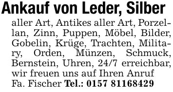 Ankauf von Leder, Silberaller Art, Antikes aller Art, Porzellan, Zinn, Puppen, Möbel, Bilder, Gobelin, Krüge, Trachten, Military, Orden, Münzen, Schmuck, Bernstein, Uhren, 24/7 erreichbar, wir freuen uns auf Ihren AnrufFa. Fischer Tel.: ***