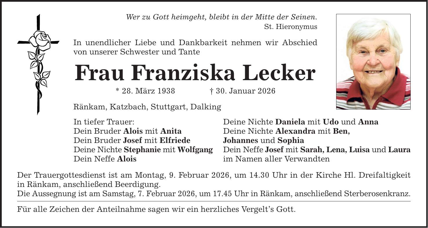 Wer zu Gott heimgeht, bleibt in der Mitte der Seinen. St. Hieronymus In unendlicher Liebe und Dankbarkeit nehmen wir Abschied von unserer Schwester und Tante Frau Franziska Lecker * 28. März 1938 _ 30. Januar 2026 Ränkam, Katzbach, Stuttgart, Dalking In tiefer Trauer: Dein Bruder Alois mit Anita Dein Bruder Josef mit Elfriede Deine Nichte Stephanie mit Wolfgang Dein Neffe Alois Der Trauergottesdienst ist am Montag, 9. Februar 2026, um 14.30 Uhr in der Kirche Hl. Dreifaltigkeit in Ränkam, anschließend Beerdigung. Die Aussegnung ist am Samstag, 7. Februar 2026, um 17.45 Uhr in Ränkam, anschließend Sterberosenkranz. Für alle Zeichen der Anteilnahme sagen wir ein herzliches Vergelt's Gott. Deine Nichte Daniela mit Udo und Anna Deine Nichte Alexandra mit Ben, Johannes und Sophia Dein Neffe Josef mit Sarah, Lena, Luisa und Laura im Namen aller Verwandten