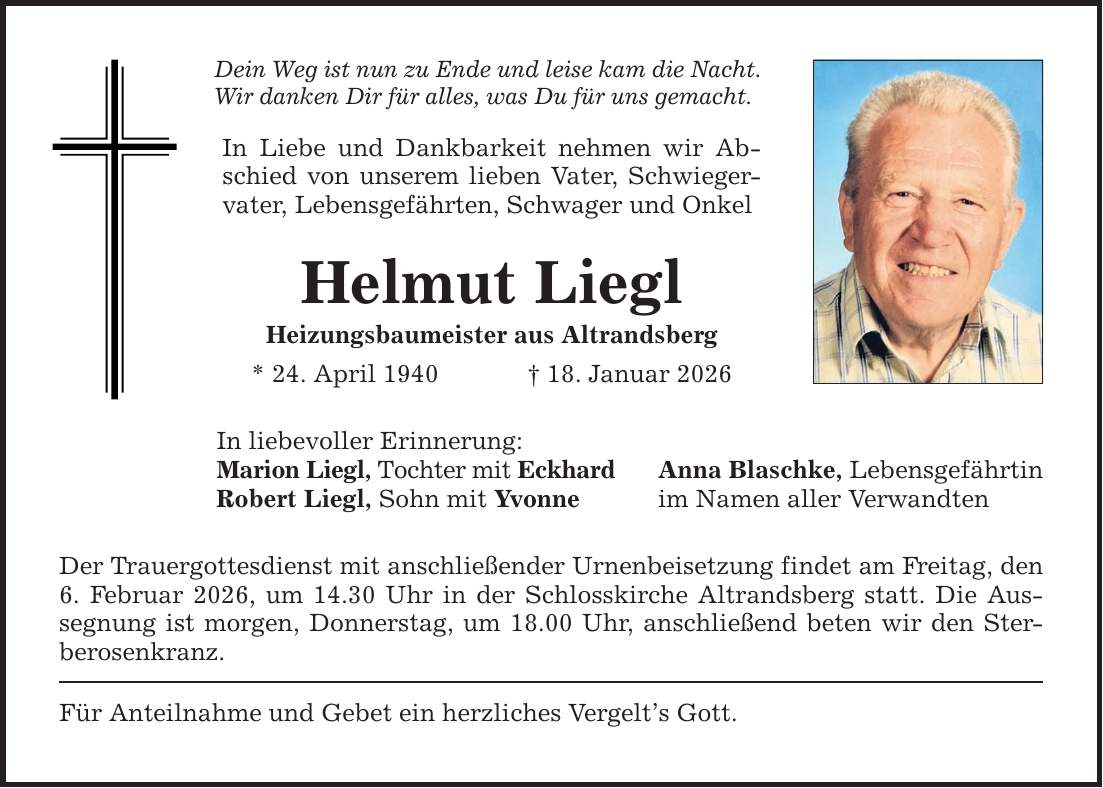 Dein Weg ist nun zu Ende und leise kam die Nacht. Wir danken Dir für alles, was Du für uns gemacht. In Liebe und Dankbarkeit nehmen wir Abschied von unserem lieben Vater, Schwiegervater, Lebensgefährten, Schwager und Onkel Helmut Liegl Heizungsbaumeister aus Altrandsberg * 24. April 1940 _ 18. Januar 2026 In liebevoller Erinnerung: Marion Liegl, Tochter mit Eckhard Robert Liegl, Sohn mit Yvonne Der Trauergottesdienst mit anschließender Urnenbeisetzung findet am Freitag, den 6. Februar 2026, um 14.30 Uhr in der Schlosskirche Altrandsberg statt. Die Aussegnung ist morgen, Donnerstag, um 18.00 Uhr, anschließend beten wir den Sterberosenkranz. Für Anteilnahme und Gebet ein herzliches Vergelt's Gott. Anna Blaschke, Lebensgefährtin im Namen aller Verwandten