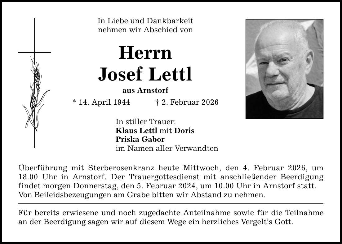 In Liebe und Dankbarkeit nehmen wir Abschied von Herrn Josef Lettl aus Arnstorf * 14. April 1944 _ 2. Februar 2026 In stiller Trauer: Klaus Lettl mit Doris Priska Gabor im Namen aller Verwandten Überführung mit Sterberosenkranz heute Mittwoch, den 4. Februar 2026, um 18.00 Uhr in Arnstorf. Der Trauergottesdienst mit anschließender Beerdigung findet morgen Donnerstag, den 5. Februar 2024, um 10.00 Uhr in Arnstorf statt. Von Beileidsbezeugungen am Grabe bitten wir Abstand zu nehmen. Für bereits erwiesene und noch zugedachte Anteilnahme sowie für die Teilnahme an der Beerdigung sagen wir auf diesem Wege ein herzliches Vergelt's Gott.