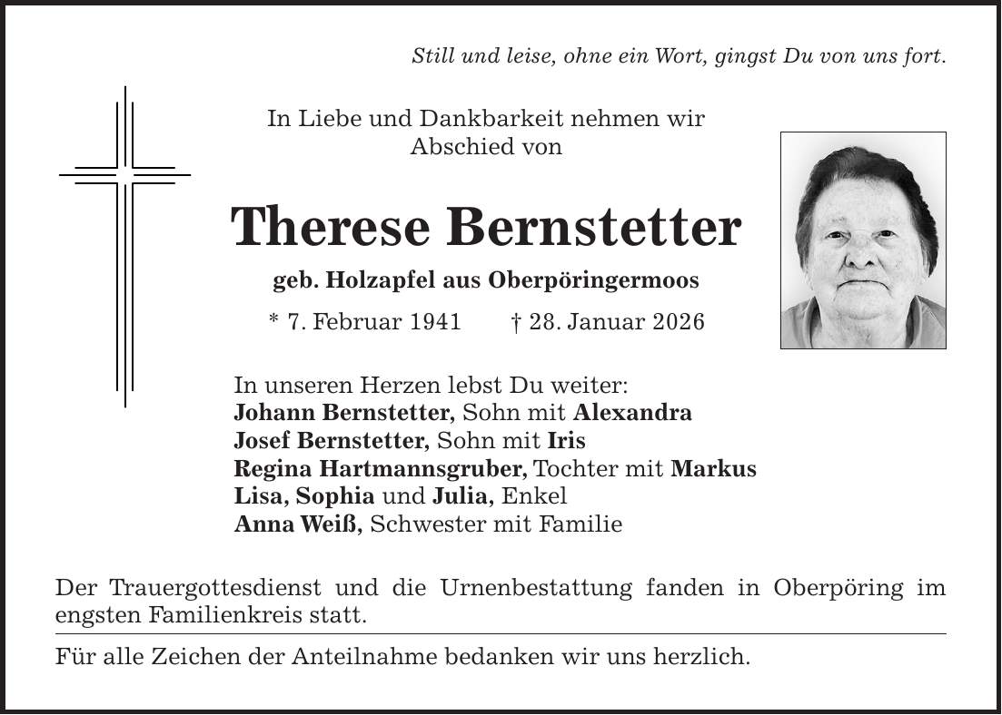 Still und leise, ohne ein Wort, gingst Du von uns fort. In Liebe und Dankbarkeit nehmen wir Abschied von Therese Bernstetter geb. Holzapfel aus Oberpöringermoos * 7. Februar 1941 + 28. Januar 2026 In unseren Herzen lebst Du weiter: Johann Bernstetter, Sohn mit Alexandra Josef Bernstetter, Sohn mit Iris Regina Hartmannsgruber, Tochter mit Markus Lisa, Sophia und Julia, Enkel Anna Weiß, Schwester mit Familie Der Trauergottesdienst und die Urnenbestattung fanden in Oberpöring im engsten Familienkreis statt. Für alle Zeichen der Anteilnahme bedanken wir uns herzlich. 