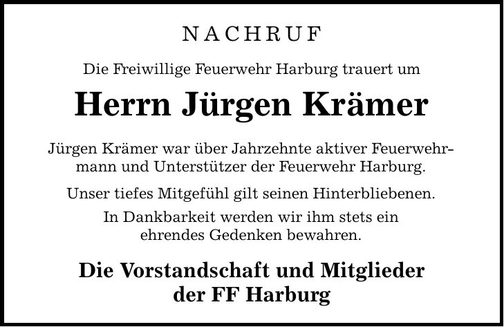 NACHRUF Die Freiwillige Feuerwehr Harburg trauert um Herrn Jürgen Krämer Jürgen Krämer war über Jahrzehnte aktiver Feuerwehrmann und Unterstützer der Feuerwehr Harburg. Unser tiefes Mitgefühl gilt seinen Hinterbliebenen. In Dankbarkeit werden wir ihm stets ein ehrendes Gedenken bewahren. Die Vorstandschaft und Mitglieder der FF Harburg