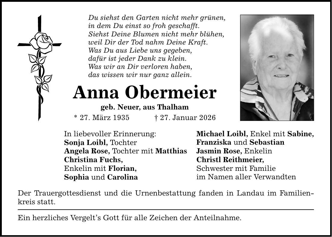 Du siehst den Garten nicht mehr grünen, in dem Du einst so froh geschafft. Siehst Deine Blumen nicht mehr blühen, weil Dir der Tod nahm Deine Kraft. Was Du aus Liebe uns gegeben, dafür ist jeder Dank zu klein. Was wir an Dir verloren haben, das wissen wir nur ganz allein. Anna Obermeier geb. Neuer, aus Thalham * 27. März 1935 _ 27. Januar 2026 In liebevoller Erinnerung: Sonja Loibl, Tochter Angela Rose, Tochter mit Matthias Christina Fuchs, Enkelin mit Florian, Sophia und Carolina Der Trauergottesdienst und die Urnenbestattung fanden in Landau im Familienkreis statt. Ein herzliches Vergelt's Gott für alle Zeichen der Anteilnahme. Michael Loibl, Enkel mit Sabine, Franziska und Sebastian Jasmin Rose, Enkelin Christl Reithmeier, Schwester mit Familie im Namen aller Verwandten