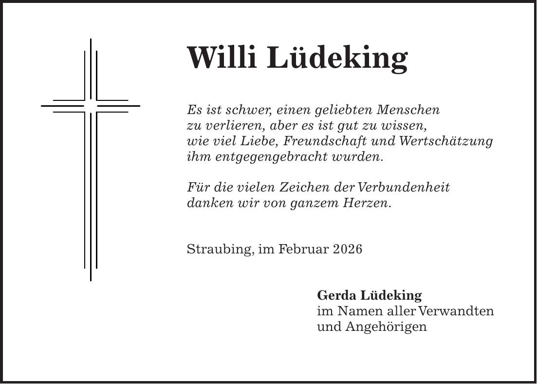 Willi Lüdeking Es ist schwer, einen geliebten Menschen zu verlieren, aber es ist gut zu wissen, wie viel Liebe, Freundschaft und Wertschätzung ihm entgegengebracht wurden. Für die vielen Zeichen der Verbundenheit danken wir von ganzem Herzen. Straubing, im Februar 2026 Gerda Lüdeking im Namen aller Verwandten und Angehörigen
