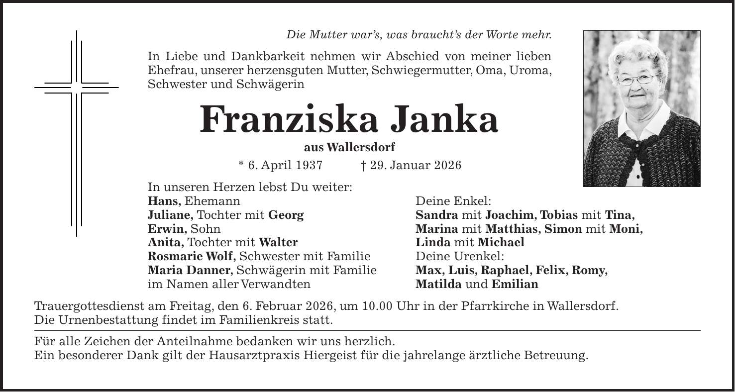 Die Mutter war's, was braucht's der Worte mehr. In Liebe und Dankbarkeit nehmen wir Abschied von meiner lieben Ehefrau, unserer herzensguten Mutter, Schwiegermutter, Oma, Uroma, Schwester und Schwägerin Franziska Janka aus Wallersdorf * 6. April 1937 + 29. Januar 2026 In unseren Herzen lebst Du weiter: Hans, Ehemann Deine Enkel: Juliane, Tochter mit Georg Sandra mit Joachim, Tobias mit Tina, Erwin, Sohn Marina mit Matthias, Simon mit Moni, Anita, Tochter mit Walter Linda mit Michael Rosmarie Wolf, Schwester mit Familie Deine Urenkel: Maria Danner, Schwägerin mit Familie Max, Luis, Raphael, Felix, Romy, im Namen aller Verwandten Matilda und Emilian Trauergottesdienst am Freitag, den 6. Februar 2026, um 10.00 Uhr in der Pfarrkirche in Wallersdorf. Die Urnenbestattung findet im Familienkreis statt. Für alle Zeichen der Anteilnahme bedanken wir uns herzlich. Ein besonderer Dank gilt der Hausarztpraxis Hiergeist für die jahrelange ärztliche Betreuung.