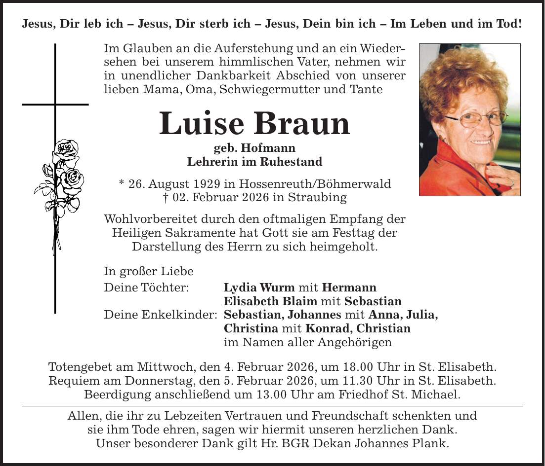 Jesus, Dir leb ich - Jesus, Dir sterb ich - Jesus, Dein bin ich - Im Leben und im Tod! Im Glauben an die Auferstehung und an ein Wiedersehen bei unserem himmlischen Vater, nehmen wir in unendlicher Dankbarkeit Abschied von unserer lieben Mama, Oma, Schwiegermutter und Tante Luise Braun geb. Hofmann Lehrerin im Ruhestand * 26. August 1929 in Hossenreuth/Böhmerwald + 02. Februar 2026 in Straubing Wohlvorbereitet durch den oftmaligen Empfang der Heiligen Sakramente hat Gott sie am Festtag der Darstellung des Herrn zu sich heimgeholt. In großer Liebe Deine Töchter: Lydia Wurm mit Hermann Elisabeth Blaim mit Sebastian Deine Enkelkinder: Sebastian, Johannes mit Anna, Julia, Christina mit Konrad, Christian im Namen aller Angehörigen Totengebet am Mittwoch, den 4. Februar 2026, um 18.00 Uhr in St. Elisabeth. Requiem am Donnerstag, den 5. Februar 2026, um 11.30 Uhr in St. Elisabeth. Beerdigung anschließend um 13.00 Uhr am Friedhof St. Michael. Allen, die ihr zu Lebzeiten Vertrauen und Freundschaft schenkten und sie ihm Tode ehren, sagen wir hiermit unseren herzlichen Dank. Unser besonderer Dank gilt Hr. BGR Dekan Johannes Plank.