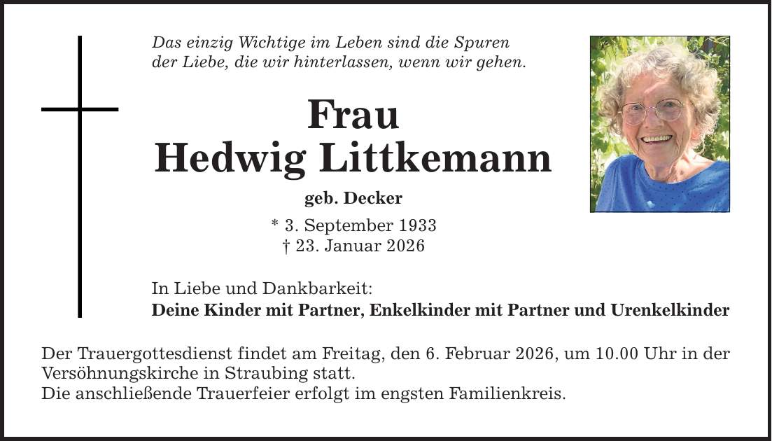 Das einzig Wichtige im Leben sind die Spuren der Liebe, die wir hinterlassen, wenn wir gehen. Frau Hedwig Littkemann geb. Decker * 3. September 1933 _ 23. Januar 2026 In Liebe und Dankbarkeit: Deine Kinder mit Partner, Enkelkinder mit Partner und Urenkelkinder Der Trauergottesdienst findet am Freitag, den 6. Februar 2026, um 10.00 Uhr in der Versöhnungskirche in Straubing statt. Die anschließende Trauerfeier erfolgt im engsten Familienkreis.