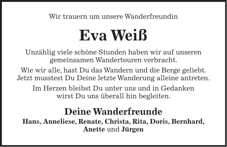 Wir trauern um unsere Wanderfreundin Eva Weiß Unzählig viele schöne Stunden haben wir auf unseren gemeinsamen Wandertouren verbracht. Wie wir alle, hast Du das Wandern und die Berge geliebt. Jetzt musstest Du Deine letzte Wanderung alleine antreten. Im Herzen bleibst Du unter uns und in Gedanken wirst Du uns überall hin begleiten. Deine Wanderfreunde Hans, Anneliese, Renate, Christa, Rita, Doris, Bernhard, Anette und Jürgen
