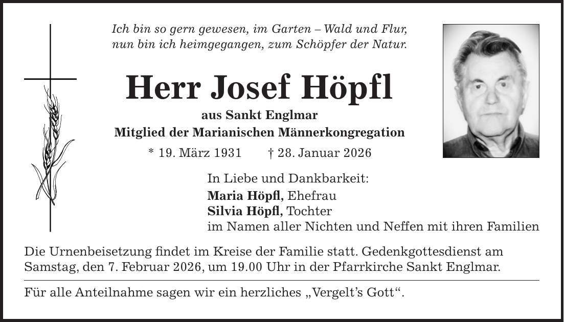 Ich bin so gern gewesen, im Garten - Wald und Flur, nun bin ich heimgegangen, zum Schöpfer der Natur. Herr Josef Höpfl aus Sankt Englmar Mitglied der Marianischen Männerkongregation * 19. März 1931 + 28. Januar 2026 In Liebe und Dankbarkeit: Maria Höpfl, Ehefrau Silvia Höpfl, Tochter im Namen aller Nichten und Neffen mit ihren Familien Die Urnenbeisetzung findet im Kreise der Familie statt. Gedenkgottesdienst am Samstag, den 7. Februar 2026, um 19.00 Uhr in der Pfarrkirche Sankt Englmar. Für alle Anteilnahme sagen wir ein herzliches 'Vergelt's Gott'.