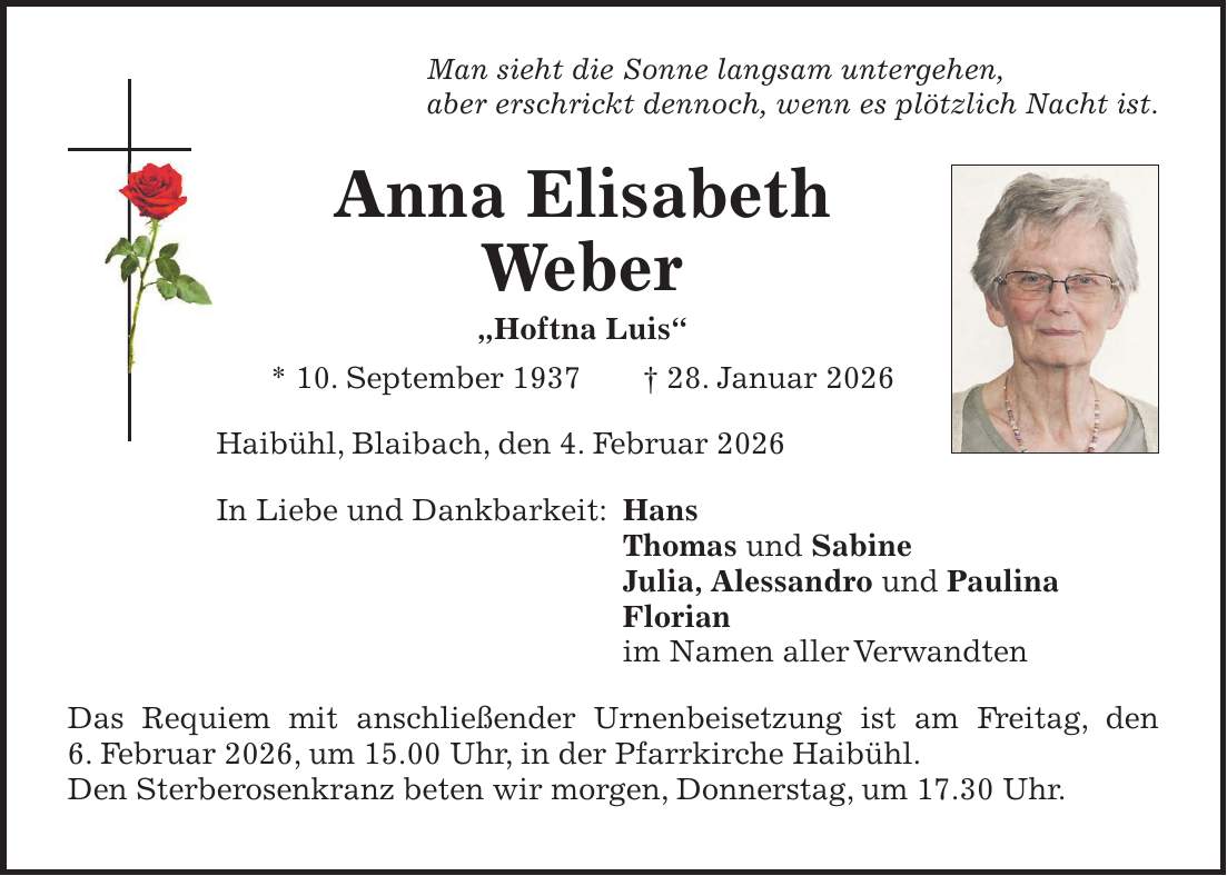 Man sieht die Sonne langsam untergehen, aber erschrickt dennoch, wenn es plötzlich Nacht ist. Anna Elisabeth Weber 'Hoftna Luis' * 10. September 1937 + 28. Januar 2026 Haibühl, Blaibach, den 4. Februar 2026 In Liebe und Dankbarkeit: Hans Thomas und Sabine Julia, Alessandro und Paulina Florian im Namen aller Verwandten Das Requiem mit anschließender Urnenbeisetzung ist am Freitag, den 6. Februar 2026, um 15.00 Uhr, in der Pfarrkirche Haibühl. Den Sterberosenkranz beten wir morgen, Donnerstag, um 17.30 Uhr.