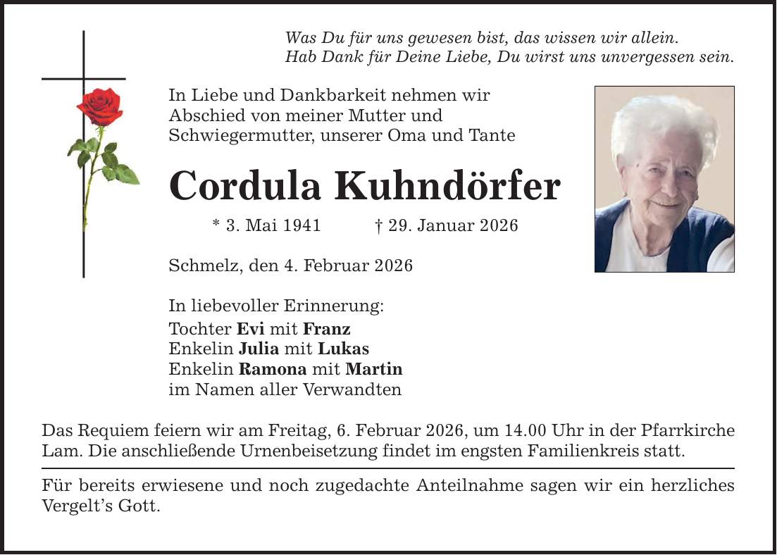 Was Du für uns gewesen bist, das wissen wir allein. Hab Dank für Deine Liebe, Du wirst uns unvergessen sein. In Liebe und Dankbarkeit nehmen wir Abschied von meiner Mutter und Schwiegermutter, unserer Oma und Tante Cordula Kuhndörfer * 3. Mai 1941 _ 29. Januar 2026 Schmelz, den 4. Februar 2026 In liebevoller Erinnerung: Tochter Evi mit Franz Enkelin Julia mit Lukas Enkelin Ramona mit Martin im Namen aller Verwandten Das Requiem feiern wir am Freitag, 6. Februar 2026, um 14.00 Uhr in der Pfarr­kirche Lam. Die anschließende Urnenbeisetzung findet im engsten Familienkreis statt. Für bereits erwiesene und noch zugedachte Anteilnahme sagen wir ein herzliches Vergelt's Gott.