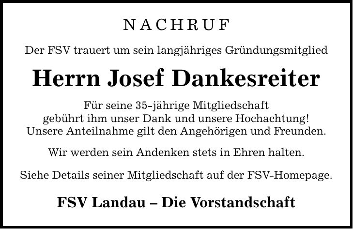 NACHRUF Der FSV trauert um sein langjähriges Gründungsmitglied Herrn Josef Dankesreiter Für seine 35-jährige Mitgliedschaft gebührt ihm unser Dank und unsere Hochachtung! Unsere Anteilnahme gilt den Angehörigen und Freunden. Wir werden sein Andenken stets in Ehren halten. Siehe Details seiner Mitgliedschaft auf der FSV-Homepage. FSV Landau - Die Vorstandschaft