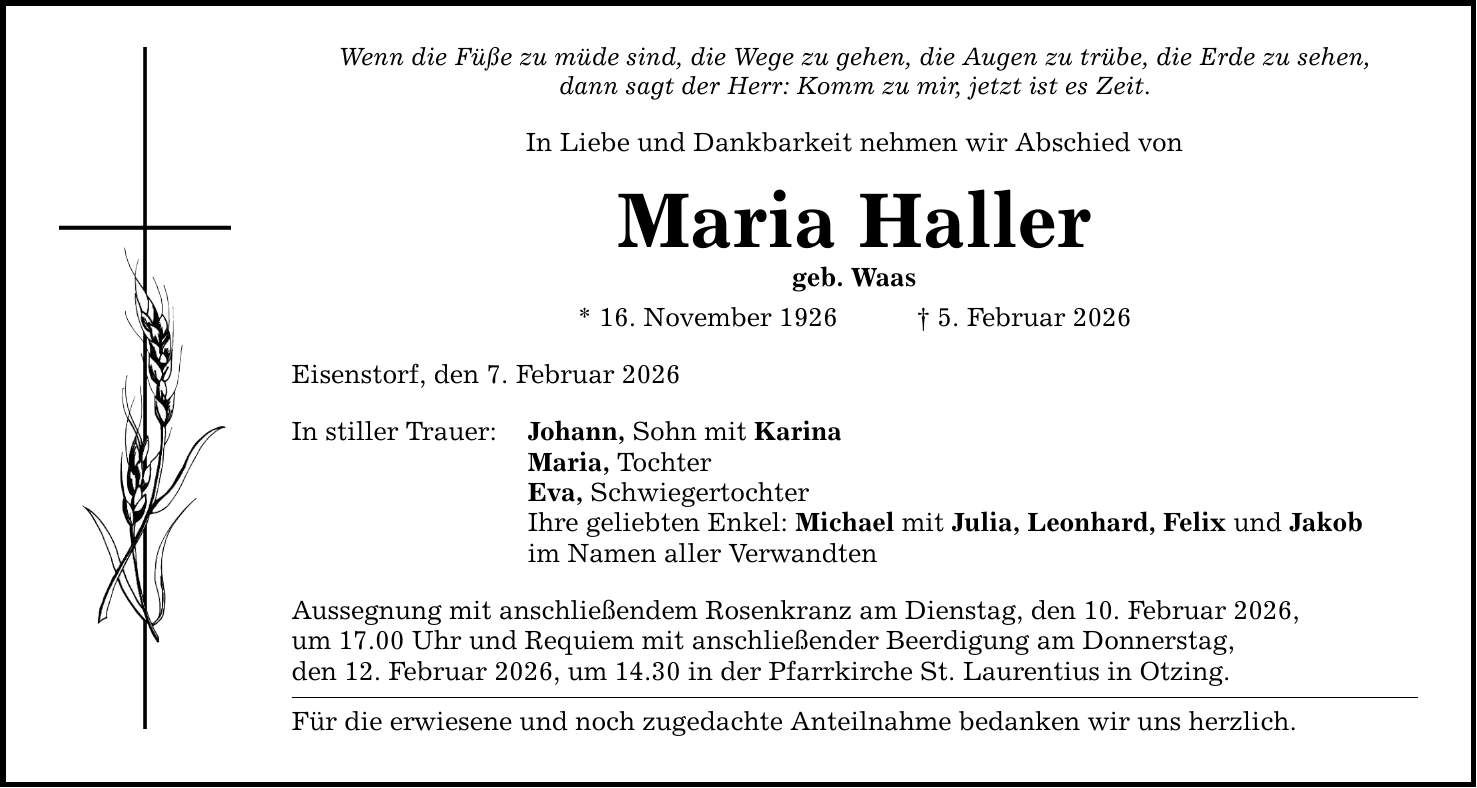 Wenn die Füße zu müde sind, die Wege zu gehen, die Augen zu trübe, die Erde zu sehen, dann sagt der Herr: Komm zu mir, jetzt ist es Zeit. In Liebe und Dankbarkeit nehmen wir Abschied von Maria Haller geb. Waas * 16. November 1926 _ 5. Februar 2026 Eisenstorf, den 7. Februar 2026 In stiller Trauer: Johann, Sohn mit Karina Maria, Tochter Eva, Schwiegertochter Ihre geliebten Enkel: Michael mit Julia, Leonhard, Felix und Jakob im Namen aller Verwandten Aussegnung mit anschließendem Rosenkranz am Dienstag, den 10. Februar 2026, um 17.00 Uhr und Requiem mit anschließender Beerdigung am Donnerstag, den 12. Februar 2026, um 14.30 in der Pfarrkirche St. Laurentius in Otzing. Für die erwiesene und noch zugedachte Anteilnahme bedanken wir uns herzlich.