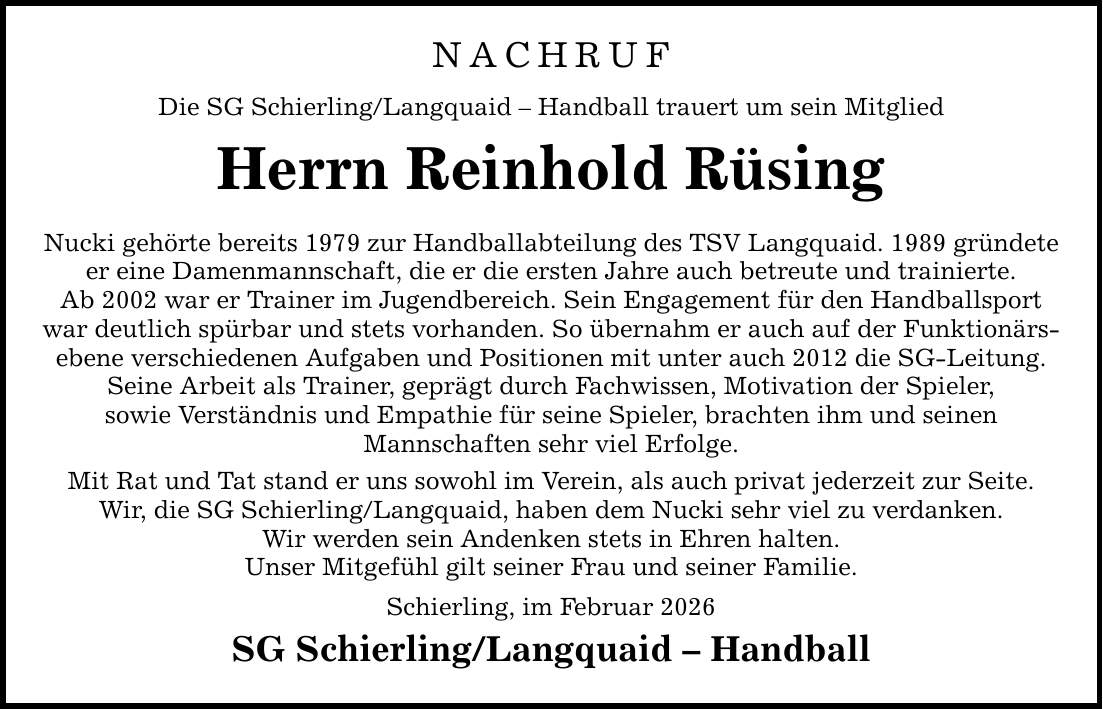 NACHRUF Die SG Schierling/Langquaid - Handball trauert um sein Mitglied Herrn Reinhold Rüsing Nucki gehörte bereits 1979 zur Handballabteilung des TSV Langquaid. 1989 gründete er eine Damenmannschaft, die er die ersten Jahre auch betreute und trainierte. Ab 2002 war er Trainer im Jugendbereich. Sein Engagement für den Handballsport war deutlich spürbar und stets vorhanden. So übernahm er auch auf der Funktionärsebene verschiedenen Aufgaben und Positionen mit unter auch 2012 die SG-Leitung. Seine Arbeit als Trainer, geprägt durch Fachwissen, Motivation der Spieler, sowie Verständnis und Empathie für seine Spieler, brachten ihm und seinen Mannschaften sehr viel Erfolge. Mit Rat und Tat stand er uns sowohl im Verein, als auch privat jederzeit zur Seite. Wir, die SG Schierling/Langquaid, haben dem Nucki sehr viel zu verdanken. Wir werden sein Andenken stets in Ehren halten. Unser Mitgefühl gilt seiner Frau und seiner Familie. Schierling, im Februar 2026 SG Schierling/Langquaid - Handball