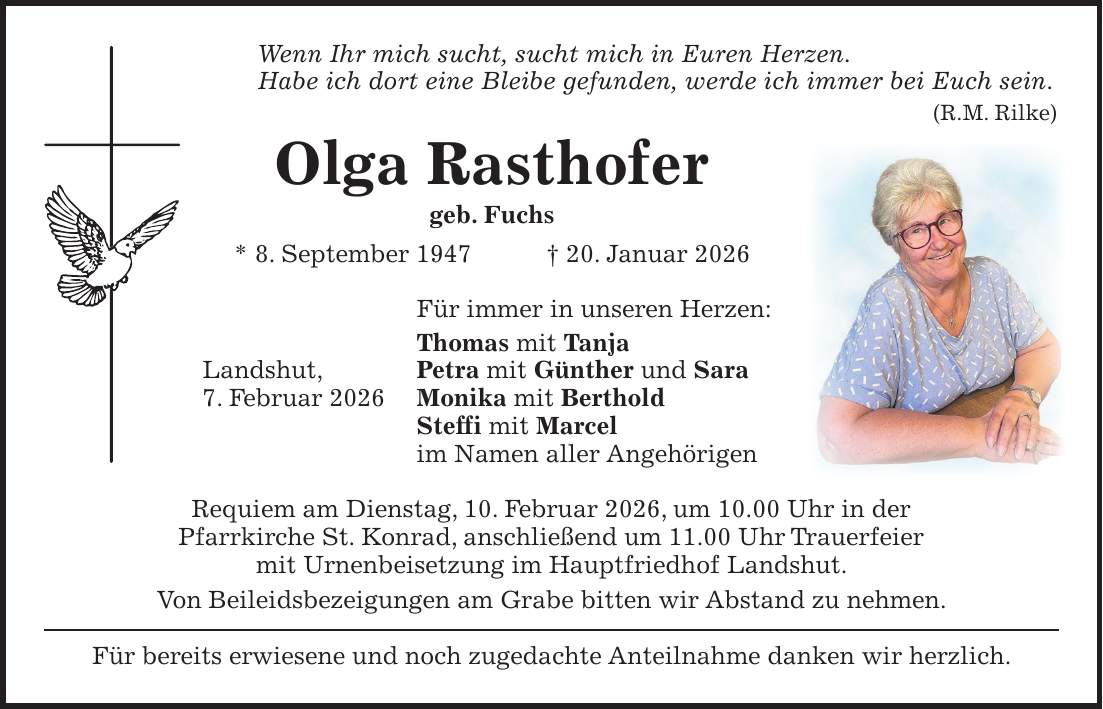 Wenn Ihr mich sucht, sucht mich in Euren Herzen. Habe ich dort eine Bleibe gefunden, werde ich immer bei Euch sein. (R.M. Rilke) Olga Rasthofer geb. Fuchs * 8. September 1947 + 20. Januar 2026 Für immer in unseren Herzen: Thomas mit Tanja Landshut, Petra mit Günther und Sara 7. Februar 2026 Monika mit Berthold Steffi mit Marcel im Namen aller Angehörigen Requiem am Dienstag, 10. Februar 2026, um 10.00 Uhr in der Pfarrkirche St. Konrad, anschließend um 11.00 Uhr Trauerfeier mit Urnenbeisetzung im Hauptfriedhof Landshut. Von Beileidsbezeigungen am Grabe bitten wir Abstand zu nehmen. Für bereits erwiesene und noch zugedachte Anteilnahme danken wir herzlich.