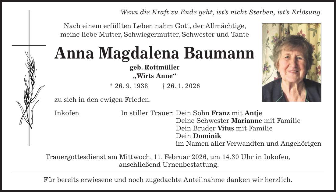 Wenn die Kraft zu Ende geht, ist's nicht Sterben, ist's Erlösung. Nach einem erfüllten Leben nahm Gott, der Allmächtige, meine liebe Mutter, Schwiegermutter, Schwester und Tante Anna Magdalena Baumann geb. Rottmüller 'Wirts Anne' * 26. 9. 1938 + 26. 1. 2026 zu sich in den ewigen Frieden. Inkofen In stiller Trauer: Dein Sohn Franz mit Antje Deine Schwester Marianne mit Familie Dein Bruder Vitus mit Familie Dein Dominik im Namen aller Verwandten und Angehörigen Trauergottesdienst am Mittwoch, 11. Februar 2026, um 14.30 Uhr in Inkofen, anschließend Urnenbestattung. Für bereits erwiesene und noch zugedachte Anteilnahme danken wir herzlich.