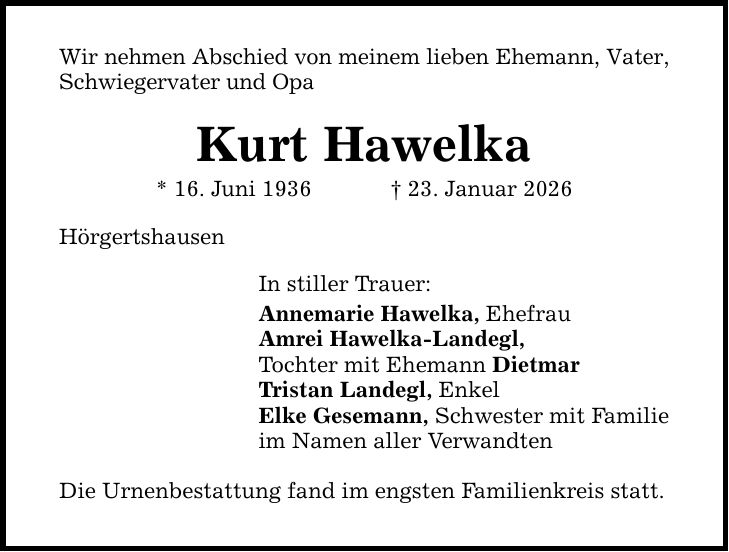 Wir nehmen Abschied von meinem lieben Ehemann, Vater, Schwiegervater und Opa Kurt Hawelka * 16. Juni 1936 _ 23. Januar 2026 Hörgertshausen In stiller Trauer: Annemarie Hawelka, Ehefrau Amrei Hawelka-Landegl, Tochter mit Ehemann Dietmar Tristan Landegl, Enkel Elke Gesemann, Schwester mit Familie im Namen aller Verwandten Die Urnenbestattung fand im engsten Familienkreis statt.