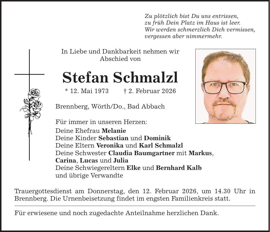 Zu plötzlich bist Du uns entrissen, zu früh Dein Platz im Haus ist leer. Wir werden schmerzlich Dich vermissen, vergessen aber nimmermehr. In Liebe und Dankbarkeit nehmen wir ­Abschied von Stefan Schmalzl * 12. Mai 1973 _ 2. Februar 2026 Brennberg, Wörth/Do., Bad Abbach Für immer in unseren Herzen: Deine Ehefrau Melanie Deine Kinder Sebastian und Dominik Deine Eltern Veronika und Karl Schmalzl Deine Schwester Claudia Baumgartner mit Markus, Carina, Lucas und Julia Deine Schwiegereltern Elke und Bernhard Kalb und übrige Verwandte Trauergottesdienst am Donnerstag, den 12. Februar 2026, um 14.30 Uhr in Brennberg. Die Urnenbeisetzung findet im engsten Familienkreis statt. Für erwiesene und noch zugedachte Anteilnahme herzlichen Dank.