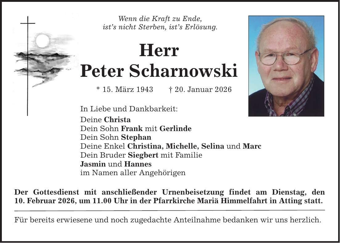 Wenn die Kraft zu Ende, ist's nicht Sterben, ist's Erlösung. Herr Peter Scharnowski * 15. März 1943 _ 20. Januar 2026 In Liebe und Dankbarkeit: Deine Christa Dein Sohn Frank mit Gerlinde Dein Sohn Stephan Deine Enkel Christina, Michelle, Selina und Marc Dein Bruder Siegbert mit Familie Jasmin und Hannes im Namen aller Angehörigen Der Gottesdienst mit anschließender Urnenbeisetzung findet am Dienstag, den­ 10. ­Februar 2026, um 11.00 Uhr in der Pfarrkirche Mariä Himmelfahrt in Atting statt. Für bereits erwiesene und noch zugedachte Anteilnahme bedanken wir uns herzlich.