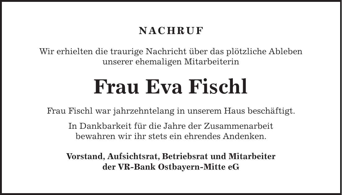 NACHRUF Wir erhielten die traurige Nachricht über das plötzliche Ableben unserer ehemaligen Mitarbeiterin Frau Eva Fischl Frau Fischl war jahrzehntelang in unserem Haus beschäftigt. In Dankbarkeit für die Jahre der Zusammenarbeit bewahren wir ihr stets ein ehrendes Andenken. Vorstand, Aufsichtsrat, Betriebsrat und Mitarbeiter der VR-Bank Ostbayern-Mitte eG NACHRUF Wir trauern um unseren ehemaligen Vorstandsvorsitzenden Herrn Anton Mifka Der Verstorbene war von 1974 bis 1998 Vorstandsvorsitzender unseres Hauses. In dieser langen Zeit hat er seine Kenntnisse und Erfahrungen stets zielorientiert für die Belange unserer Bank eingesetzt. In Dankbarkeit werden wir Herrn Mifka ein ehrendes Andenken bewahren. Vorstand, Aufsichtsrat, Betriebsrat und Mitarbeiter der VR-Bank Ostbayern-Mitte eG 