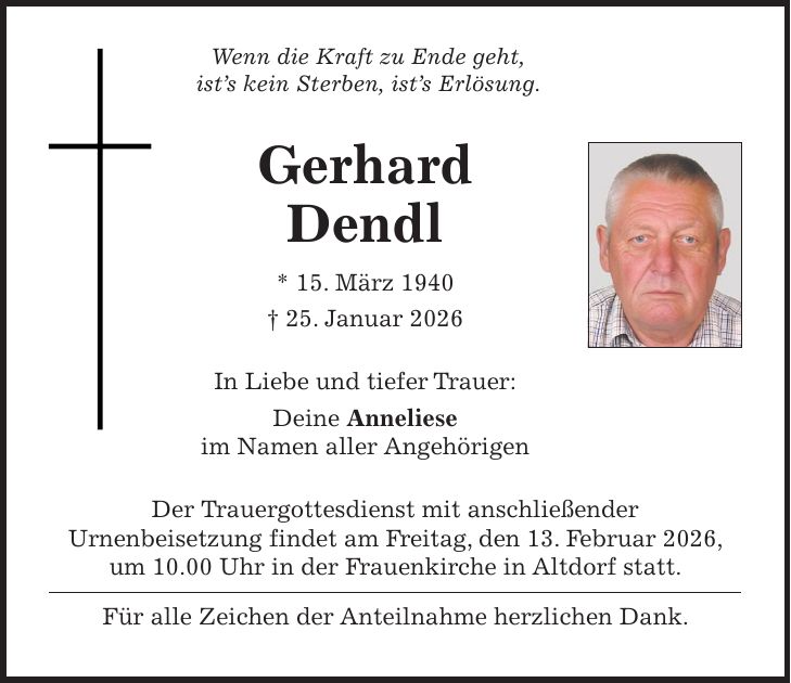 Wenn die Kraft zu Ende geht, ist's kein Sterben, ist's Erlösung. Gerhard Dendl * 15. März 1940 + 25. Januar 2026 In Liebe und tiefer Trauer: Deine Anneliese im Namen aller Angehörigen Der Trauergottesdienst mit anschließender Urnenbeisetzung findet am Freitag, den 13. Februar 2026, um 10.00 Uhr in der Frauenkirche in Altdorf statt. Für alle Zeichen der Anteilnahme herzlichen Dank.