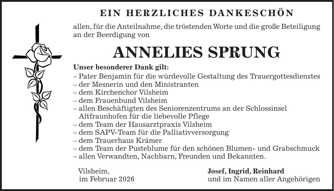 EIN HERZLICHES DANKESCHÖN allen, für die Anteilnahme, die tröstenden Worte und die große Beteiligung an der Beerdigung von ANNELIES SPRUNG Unser besonderer Dank gilt: - Pater Benjamin für die würdevolle Gestaltung des Trauergottesdienstes - der Mesnerin und den Ministranten - dem Kirchenchor Vilsheim - dem Frauenbund Vilsheim - allen Beschäftigten des Seniorenzentrums an der Schlossinsel Altfraunhofen für die liebevolle Pflege - dem Team der Hausarztpraxis Vilsheim - dem SAPV-Team für die Palliativversorgung - dem Trauerhaus Krämer - dem Team der Pusteblume für den schönen Blumen- und Grabschmuck - allen Verwandten, Nachbarn, Freunden und Bekannten. Vilsheim, Josef, Ingrid, Reinhard im Februar 2026 und im Namen aller Angehörigen