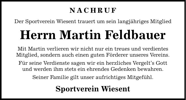 Nachruf Der Sportverein Wiesent trauert um sein langjähriges Mitglied Herrn Martin Feldbauer Mit Martin verlieren wir nicht nur ein treues und verdientes Mitglied, sondern auch einen guten Förderer unseres Vereins. Für seine Verdienste sagen wir ein herzliches Vergelt's Gott und werden ihm stets ein ehrendes Gedenken bewahren. Seiner Familie gilt unser aufrichtiges Mitgefühl. Sportverein Wiesent