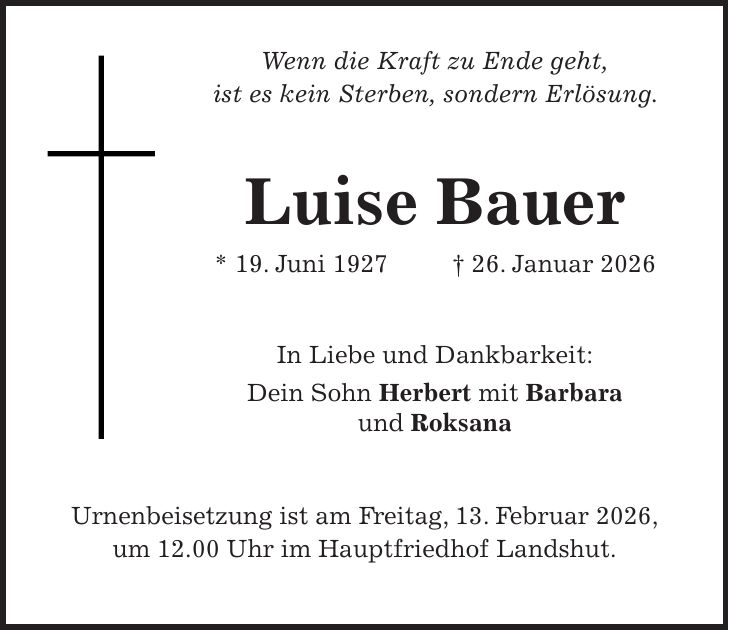  Wenn die Kraft zu Ende geht, ist es kein Sterben, sondern Erlösung. Luise Bauer * 19. Juni 1927 + 26. Januar 2026 In Liebe und Dankbarkeit: Dein Sohn Herbert mit Barbara und Roksana Urnenbeisetzung ist am Freitag, 13. Februar 2026, um 12.00 Uhr im Hauptfriedhof Landshut.