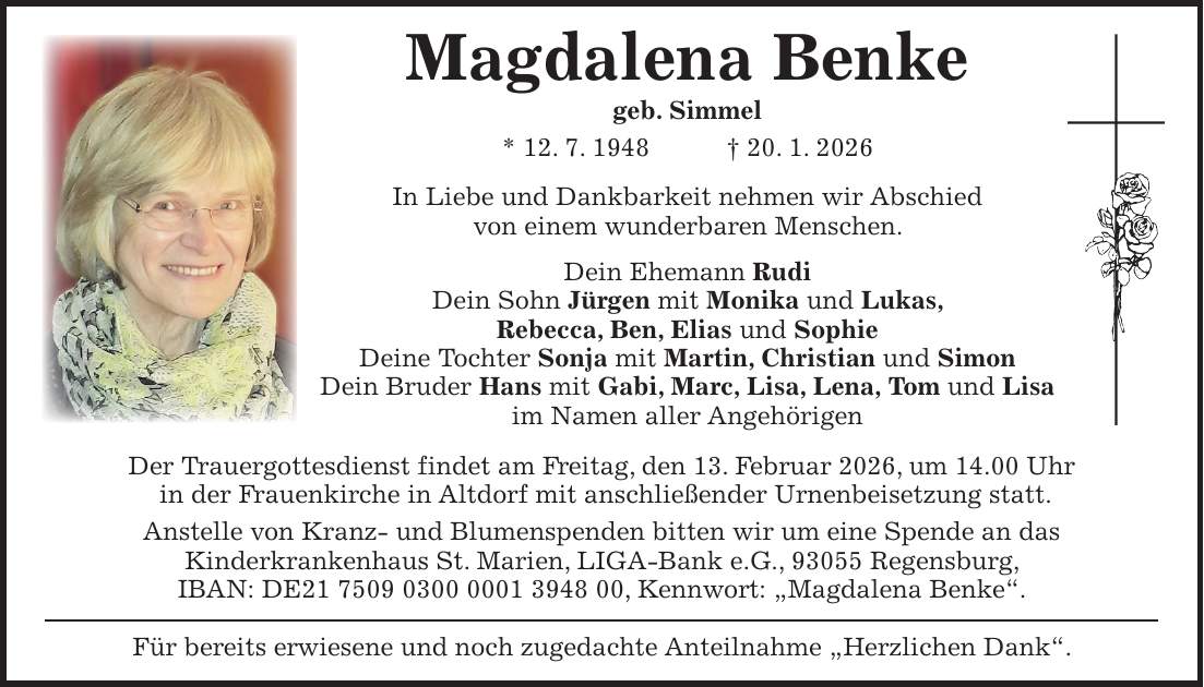 Magdalena Benke geb. Simmel * 12. 7. 1948 + 20. 1. 2026 In Liebe und Dankbarkeit nehmen wir Abschied von einem wunderbaren Menschen. Dein Ehemann Rudi Dein Sohn Jürgen mit Monika und Lukas, Rebecca, Ben, Elias und Sophie Deine Tochter Sonja mit Martin, Christian und Simon Dein Bruder Hans mit Gabi, Marc, Lisa, Lena, Tom und Lisa im Namen aller Angehörigen Der Trauergottesdienst findet am Freitag, den 13. Februar 2026, um 14.00 Uhr in der Frauenkirche in Altdorf mit anschließender Urnenbeisetzung statt. Anstelle von Kranz- und Blumenspenden bitten wir um eine Spende an das Kinderkrankenhaus St. Marien, LIGA-Bank e.G., 93055 Regensburg, IBAN: DE***, Kennwort: 'Magdalena Benke'. Für bereits erwiesene und noch zugedachte Anteilnahme 'Herzlichen Dank'. 