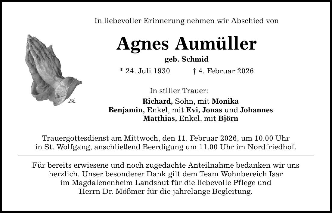 In liebevoller Erinnerung nehmen wir Abschied von Agnes Aumüller geb. Schmid * 24. Juli 1930 _ 4. Februar 2026 In stiller Trauer: Richard, Sohn, mit Monika Benjamin, Enkel, mit Evi, Jonas und Johannes Matthias, Enkel, mit Björn Trauergottesdienst am Mittwoch, den 11. Februar 2026, um 10.00 Uhr in St. Wolfgang, anschließend Beerdigung um 11.00 Uhr im Nordfriedhof. Für bereits erwiesene und noch zugedachte Anteilnahme bedanken wir uns herzlich. Unser besonderer Dank gilt dem Team Wohnbereich Isar im Magdalenenheim Landshut für die liebevolle Pflege und Herrn Dr. Mößmer für die jahrelange Begleitung.