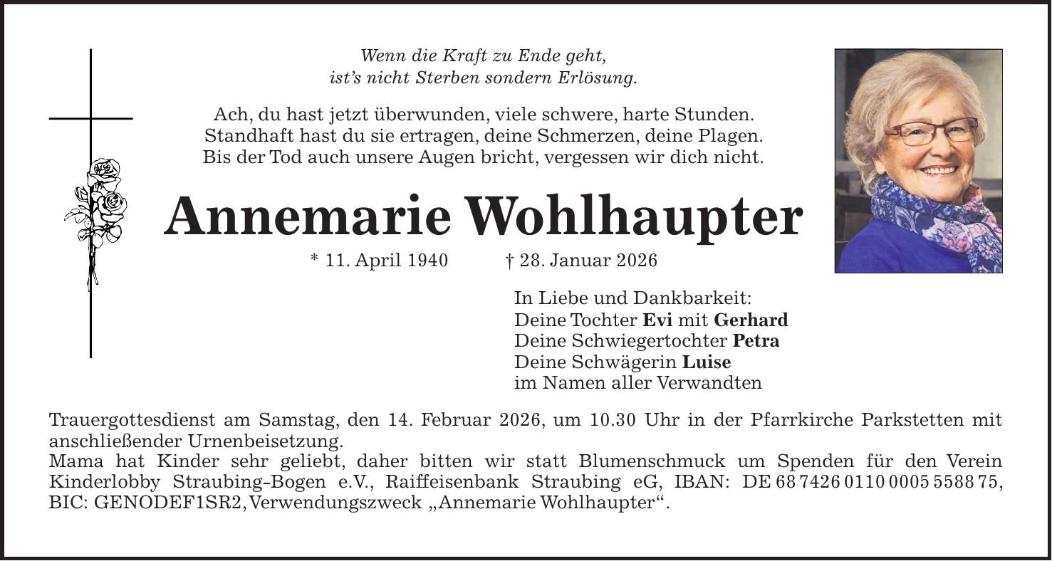 Wenn die Kraft zu Ende geht, ist's nicht Sterben sondern Erlösung. Ach, du hast jetzt überwunden, viele schwere, harte Stunden. Standhaft hast du sie ertragen, deine Schmerzen, deine Plagen. Bis der Tod auch unsere Augen bricht, vergessen wir dich nicht. Annemarie Wohlhaupter * 11. April 1940 + 28. Januar 2026 In Liebe und Dankbarkeit: Deine Tochter Evi mit Gerhard Deine Schwiegertochter Petra Deine Schwägerin Luise im Namen aller Verwandten Trauergottesdienst am Samstag, den 14. Februar 2026, um 10.30 Uhr in der Pfarrkirche Parkstetten mit anschließender Urnenbeisetzung. Mama hat Kinder sehr geliebt, daher bitten wir statt Blumenschmuck um Spenden für den Verein Kinderlobby Straubing-Bogen e.V., Raiffeisenbank Straubing eG, IBAN: DE***, BIC: GENODEF1SR2, Verwendungszweck 'Annemarie Wohlhaupter'.