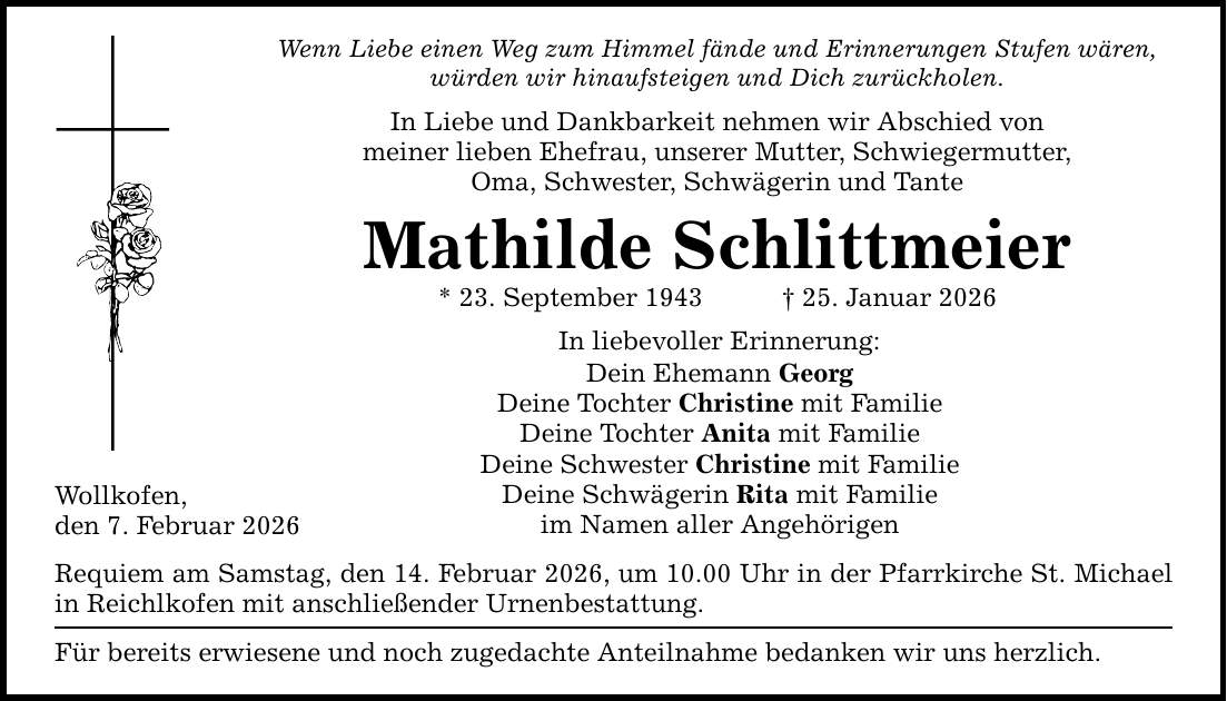 Wenn Liebe einen Weg zum Himmel fände und Erinnerungen Stufen wären, würden wir hinaufsteigen und Dich zurückholen. In Liebe und Dankbarkeit nehmen wir Abschied von meiner lieben Ehefrau, unserer Mutter, Schwiegermutter, Oma, Schwester, Schwägerin und Tante Mathilde Schlittmeier * 23. September 1943 _ 25. Januar 2026 Wollkofen, den 7. Februar 2026 In liebevoller Erinnerung: Dein Ehemann Georg Deine Tochter Christine mit Familie Deine Tochter Anita mit Familie Deine Schwester Christine mit Familie Deine Schwägerin Rita mit Familie im Namen aller Angehörigen Requiem am Samstag, den 14. Februar 2026, um 10.00 Uhr in der Pfarrkirche St. Michael in Reichlkofen mit anschließender Urnenbestattung. Für bereits erwiesene und noch zugedachte Anteilnahme bedanken wir uns herzlich.